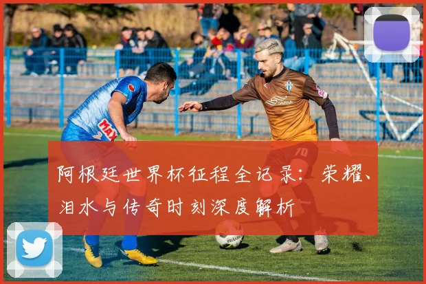 阿根廷世界杯征程全记录：荣耀、泪水与传奇时刻深度解析