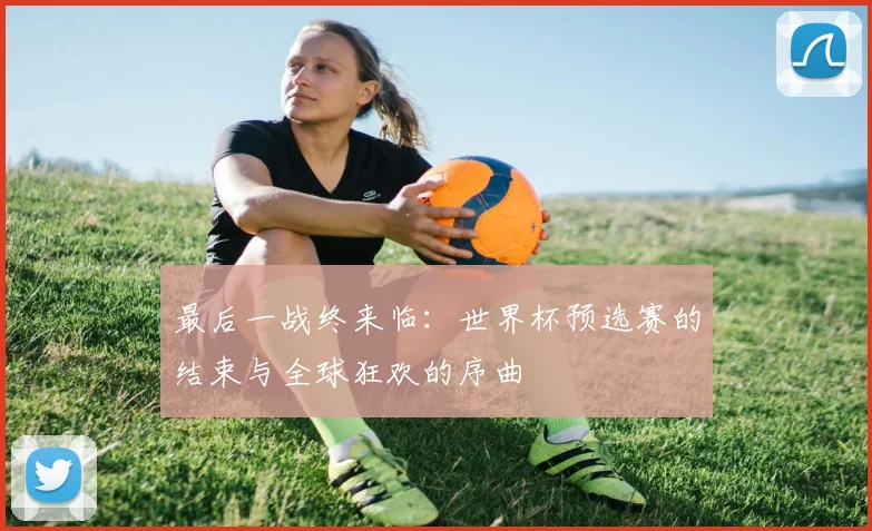 最后一战终来临:世界杯预选赛的结束与全球狂欢的序曲