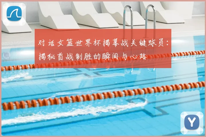 对话女篮世界杯揭幕战关键球员：揭秘首战制胜的瞬间与心路