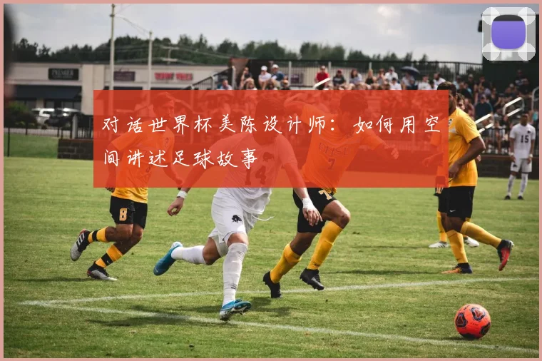 对话世界杯美陈设计师：如何用空间讲述足球故事