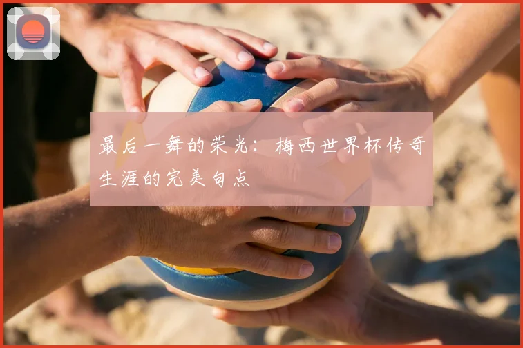 最后一舞的荣光:梅西世界杯传奇生涯的完美句点