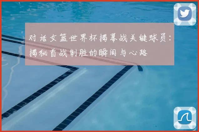 对话女篮世界杯揭幕战关键球员：揭秘首战制胜的瞬间与心路
