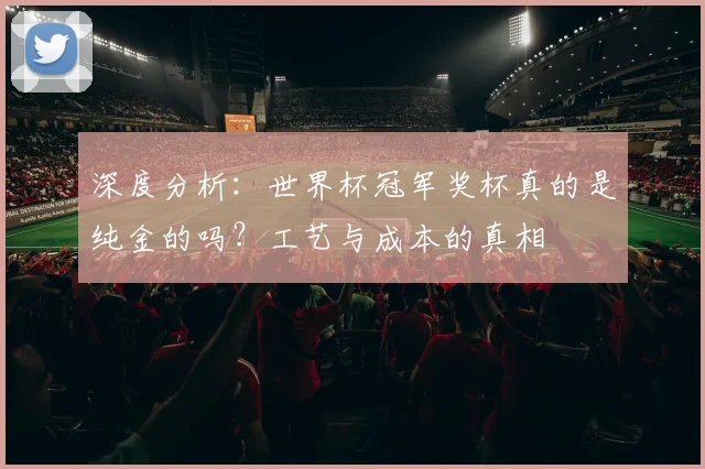 深度分析：世界杯冠军奖杯真的是纯金的吗？工艺与成本的真相