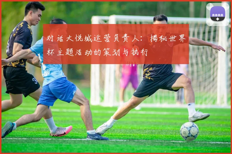 对话大悦城运营负责人：揭秘世界杯主题活动的策划与执行